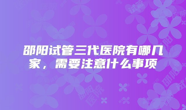 邵阳试管三代医院有哪几家，需要注意什么事项