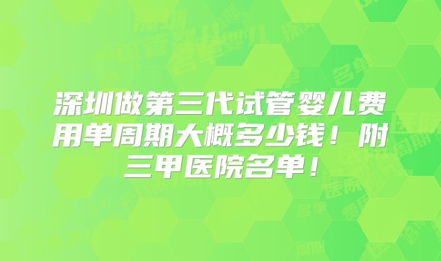 深圳做第三代试管婴儿费用单周期大概多少钱！附三甲医院名单！