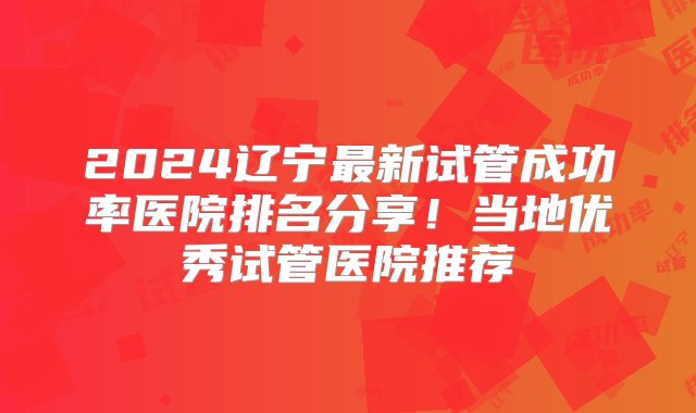 2024辽宁最新试管成功率医院排名分享！当地优秀试管医院推荐