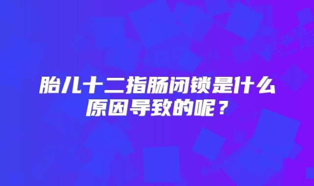 胎儿十二指肠闭锁是什么原因导致的呢？