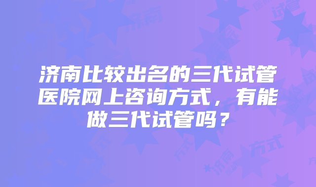 济南比较出名的三代试管医院网上咨询方式，有能做三代试管吗？