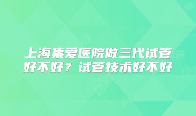 上海集爱医院做三代试管好不好？试管技术好不好