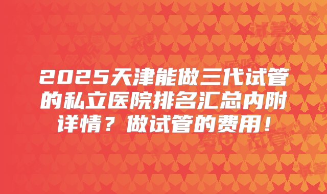 2025天津能做三代试管的私立医院排名汇总内附详情？做试管的费用！