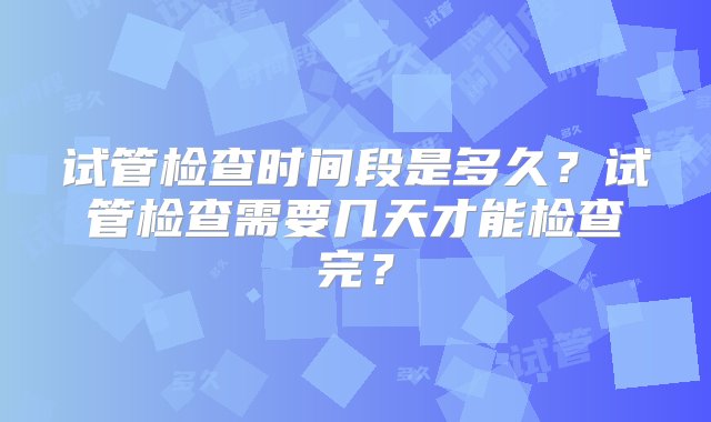 试管检查时间段是多久？试管检查需要几天才能检查完？