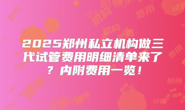 2025郑州私立机构做三代试管费用明细清单来了？内附费用一览！