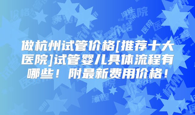 做杭州试管价格[推荐十大医院]试管婴儿具体流程有哪些！附最新费用价格！