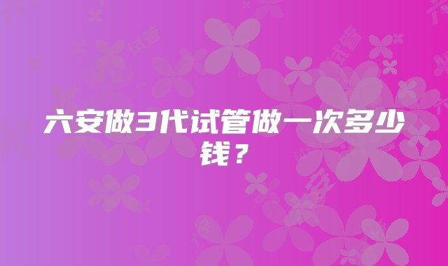 六安做3代试管做一次多少钱？