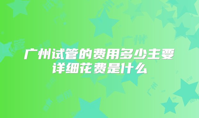 广州试管的费用多少主要详细花费是什么