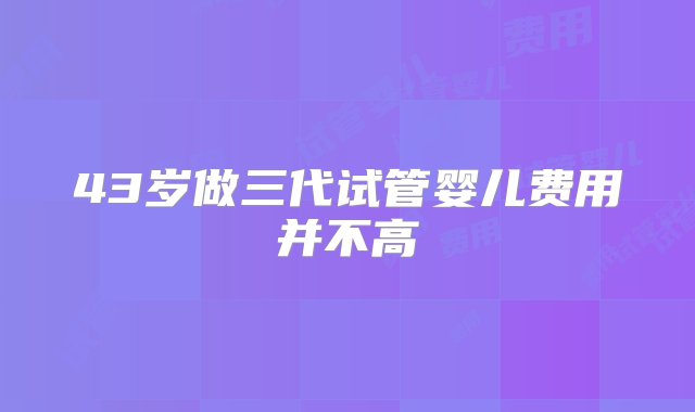 43岁做三代试管婴儿费用并不高