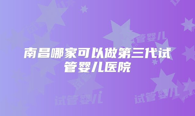 南昌哪家可以做第三代试管婴儿医院