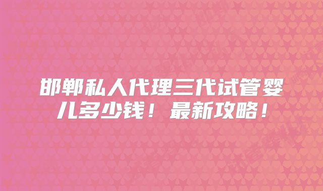 邯郸私人代理三代试管婴儿多少钱！最新攻略！