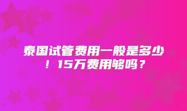 泰国试管费用一般是多少！15万费用够吗？