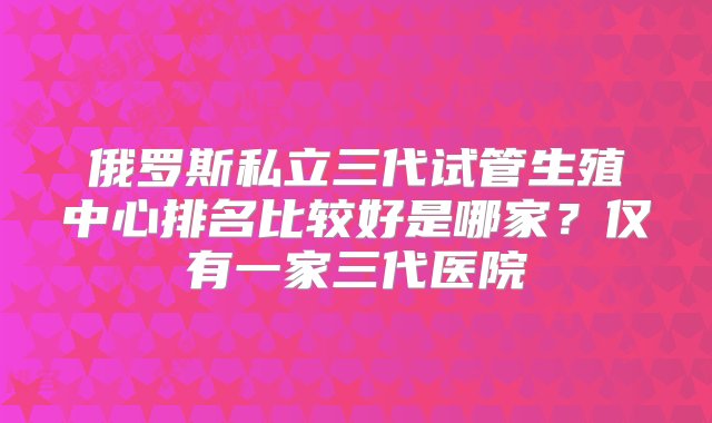 俄罗斯私立三代试管生殖中心排名比较好是哪家？仅有一家三代医院