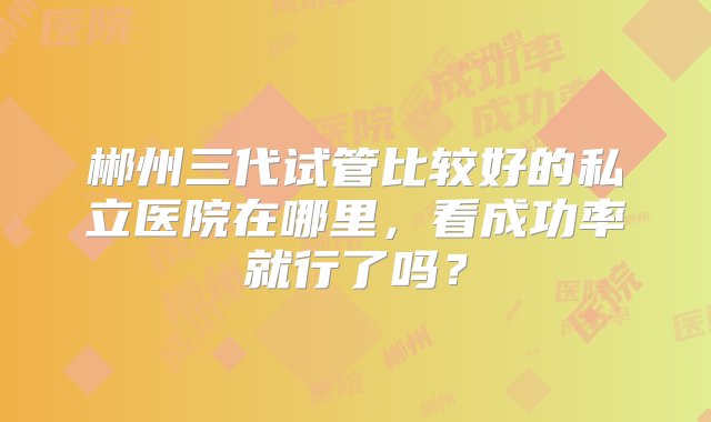 郴州三代试管比较好的私立医院在哪里，看成功率就行了吗？