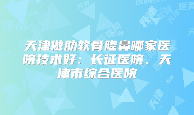 天津做肋软骨隆鼻哪家医院技术好：长征医院、天津市综合医院