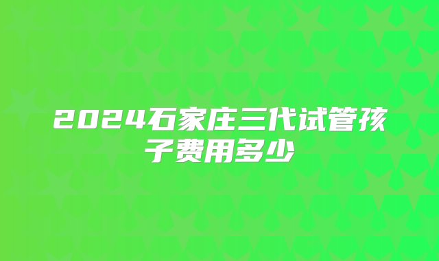 2024石家庄三代试管孩子费用多少