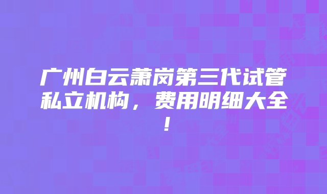 广州白云萧岗第三代试管私立机构，费用明细大全！