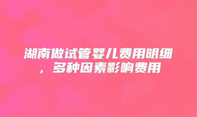 湖南做试管婴儿费用明细，多种因素影响费用