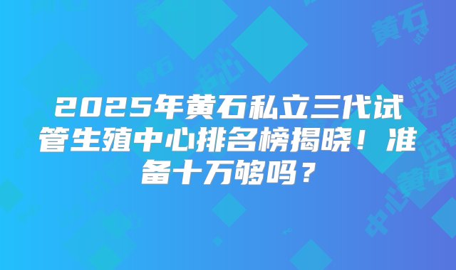 2025年黄石私立三代试管生殖中心排名榜揭晓！准备十万够吗？