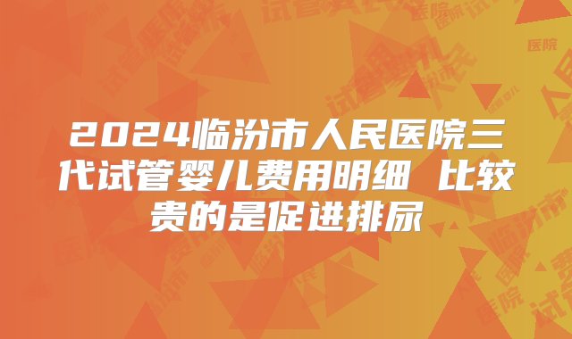 2024临汾市人民医院三代试管婴儿费用明细 比较贵的是促进排尿