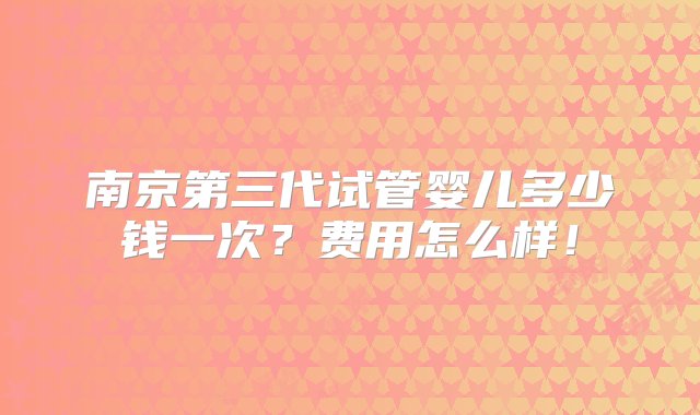 南京第三代试管婴儿多少钱一次？费用怎么样！