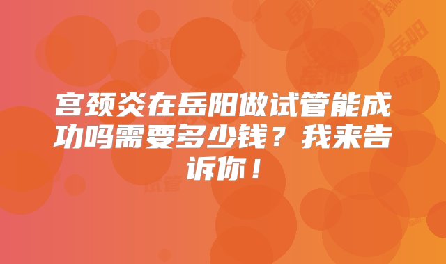 宫颈炎在岳阳做试管能成功吗需要多少钱？我来告诉你！