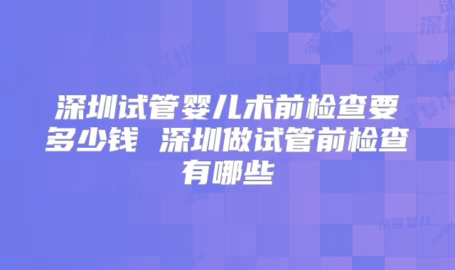 深圳试管婴儿术前检查要多少钱 深圳做试管前检查有哪些