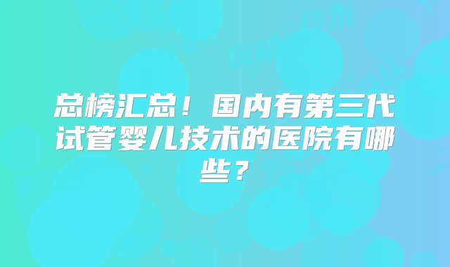 总榜汇总！国内有第三代试管婴儿技术的医院有哪些？