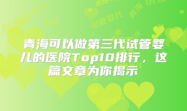 青海可以做第三代试管婴儿的医院Top10排行，这篇文章为你揭示