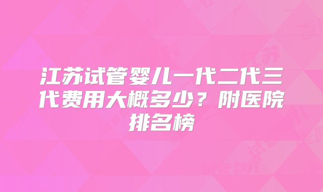 江苏试管婴儿一代二代三代费用大概多少？附医院排名榜