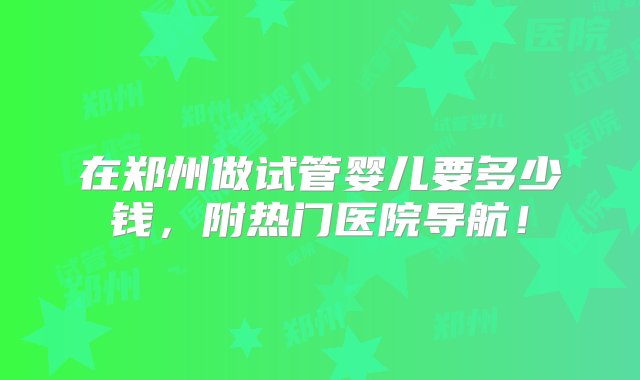 在郑州做试管婴儿要多少钱，附热门医院导航！