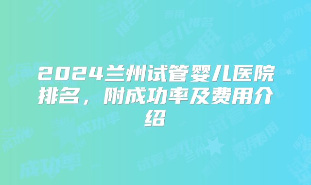 2024兰州试管婴儿医院排名，附成功率及费用介绍