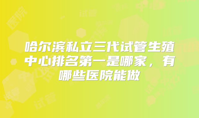 哈尔滨私立三代试管生殖中心排名第一是哪家，有哪些医院能做