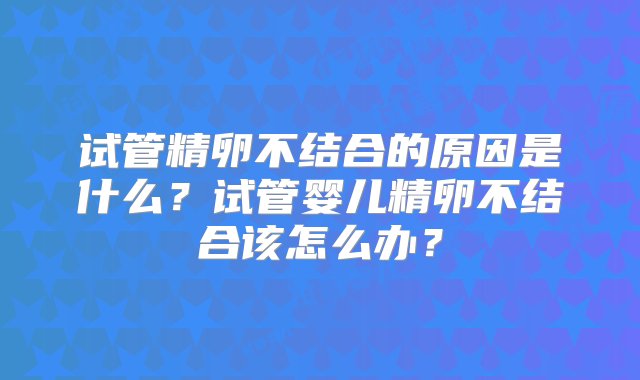 试管精卵不结合的原因是什么？试管婴儿精卵不结合该怎么办？