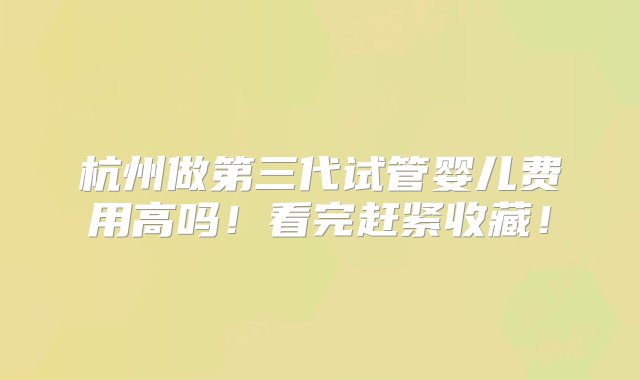 杭州做第三代试管婴儿费用高吗！看完赶紧收藏！