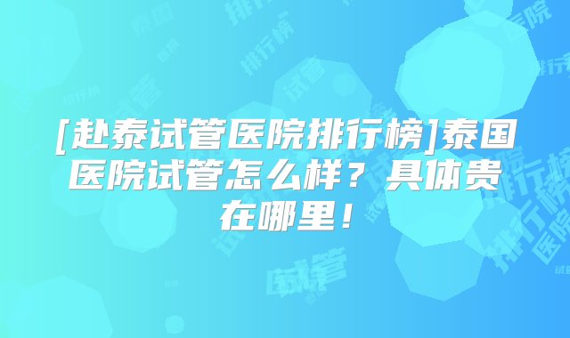 [赴泰试管医院排行榜]泰国医院试管怎么样？具体贵在哪里！