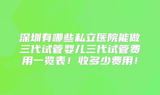 深圳有哪些私立医院能做三代试管婴儿三代试管费用一览表！收多少费用！