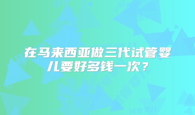 在马来西亚做三代试管婴儿要好多钱一次？