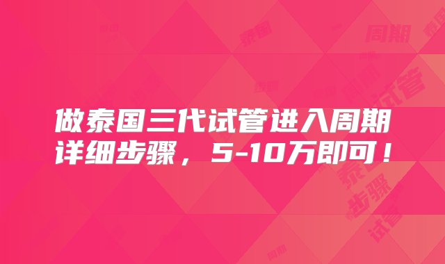 做泰国三代试管进入周期详细步骤，5-10万即可！