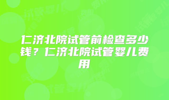 仁济北院试管前检查多少钱？仁济北院试管婴儿费用