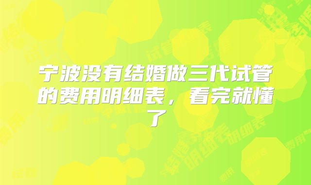 宁波没有结婚做三代试管的费用明细表，看完就懂了