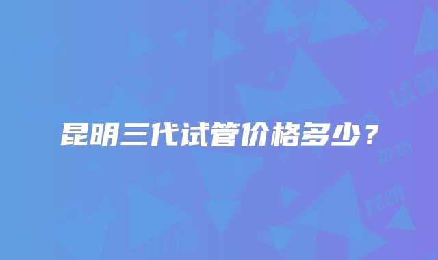 昆明三代试管价格多少？