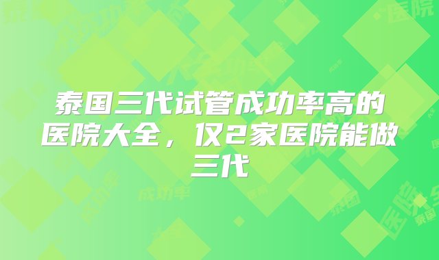 泰国三代试管成功率高的医院大全，仅2家医院能做三代