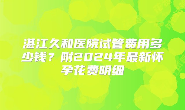 湛江久和医院试管费用多少钱？附2024年最新怀孕花费明细