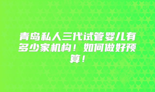 青岛私人三代试管婴儿有多少家机构！如何做好预算！