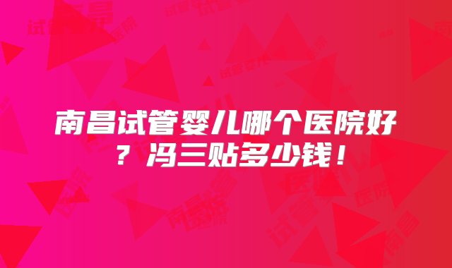 南昌试管婴儿哪个医院好？冯三贴多少钱！