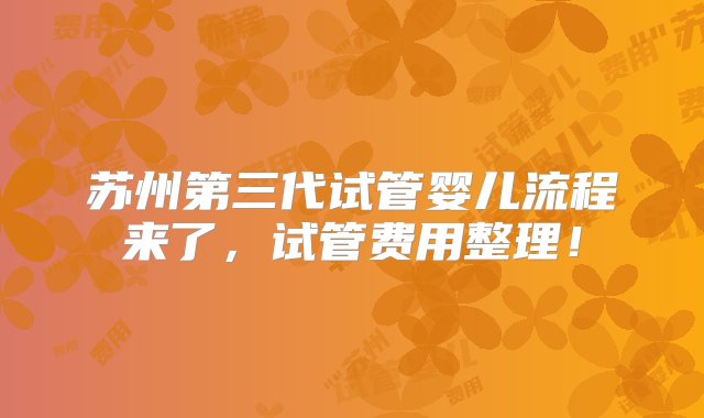 苏州第三代试管婴儿流程来了，试管费用整理！