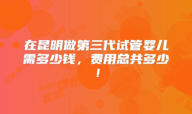 在昆明做第三代试管婴儿需多少钱，费用总共多少！