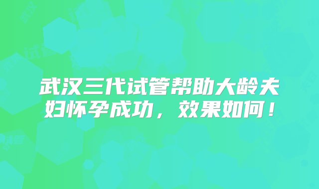 武汉三代试管帮助大龄夫妇怀孕成功，效果如何！