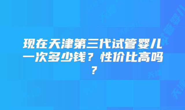 现在天津第三代试管婴儿一次多少钱？性价比高吗？